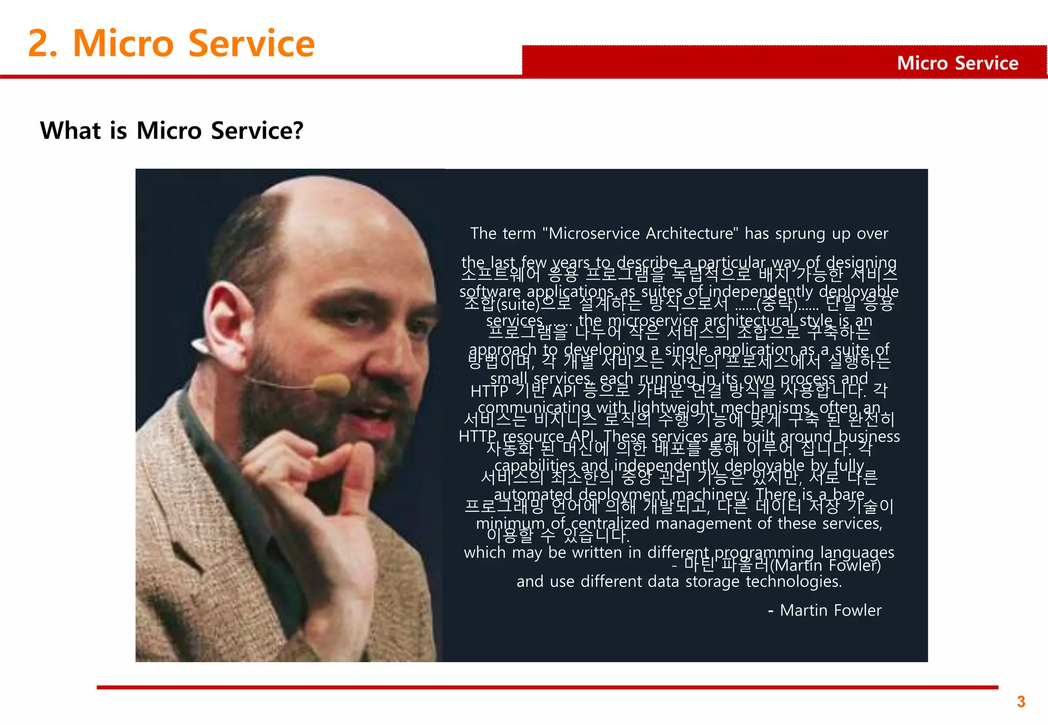 3
Micro Service
2. Micro Service
What is Micro Service?
The term "Microservice Architecture" has sprung up over
the last few years to describe a particular way of designing
software applications as suites of independently deployable
services …… the microservice architectural style is an
approach to developing a single application as a suite of
small services, each running in its own process and
communicating with lightweight mechanisms, often an
HTTP resource API. These services are built around business
capabilities and independently deployable by fully
automated deployment machinery. There is a bare
minimum of centralized management of these services,
which may be written in different programming languages
and use different data storage technologies.
- Martin Fowler
소프트웨어 응용 프로그램을 독립적으로 배치 가능한 서비스
조합(suite)으로 설계하는 방식으로서 ‥‥‥(중략)‥‥‥ 단일 응용
프로그램을 나누어 작은 서비스의 조합으로 구축하는
방법이며, 각 개별 서비스는 자신의 프로세스에서 실행하는
HTTP 기반 API 등으로 가벼운 연결 방식을 사용합니다. 각
서비스는 비지니스 로직의 수행 기능에 맞게 구축 된 완전히
자동화 된 머신에 의한 배포를 통해 이루어 집니다. 각
서비스의 최소한의 중앙 관리 기능은 있지만, 서로 다른
프로그래밍 언어에 의해 개발되고, 다른 데이터 저장 기술이
이용할 수 있습니다.
- 마틴 파울러(Martin Fowler)
 