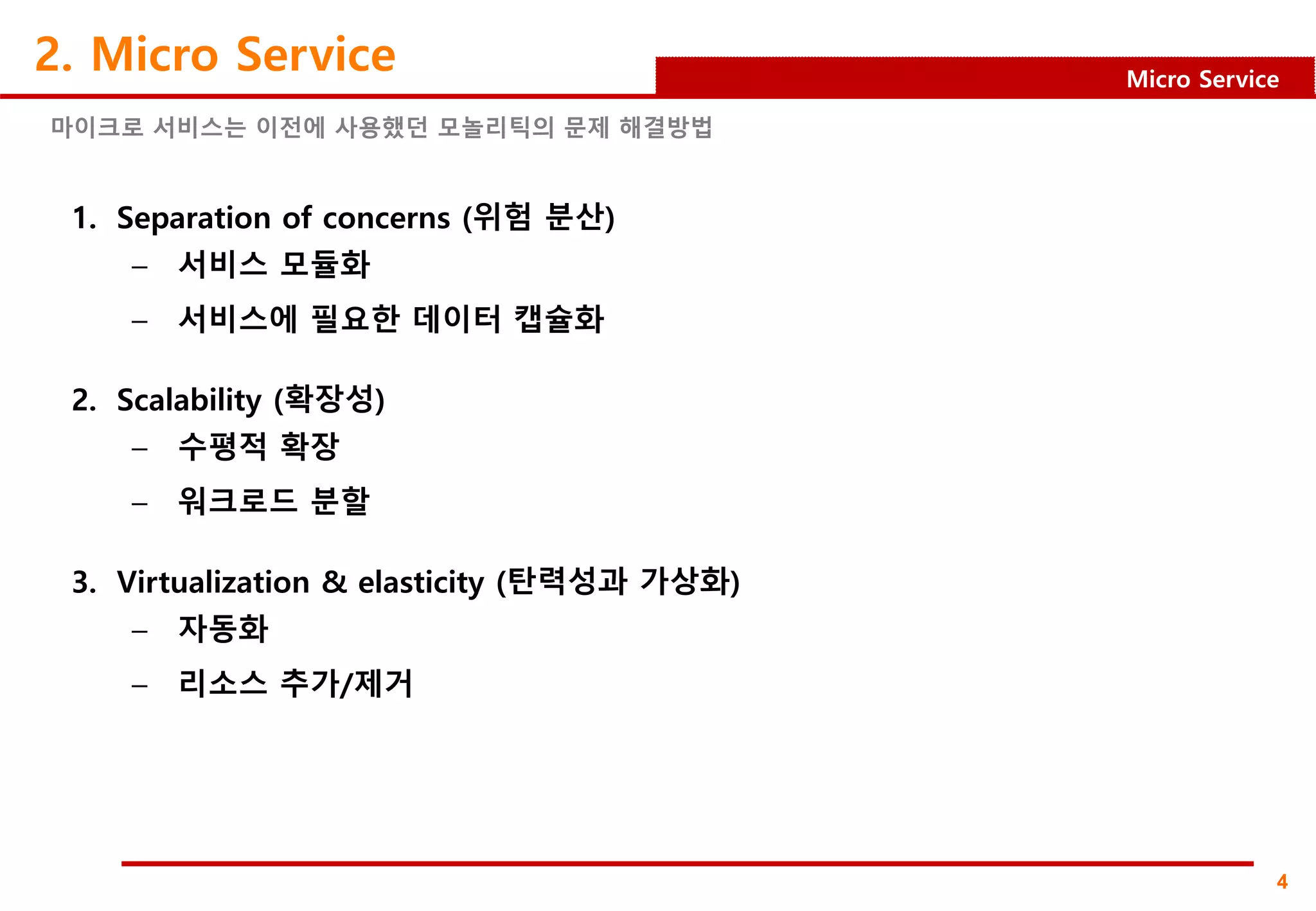 4
Micro Service
2. Micro Service
1. Separation of concerns (위험 분산)
– 서비스 모듈화
– 서비스에 필요한 데이터 캡슐화
2. Scalability (확장성)
– 수평적 확장
– 워크로드 분할
3. Virtualization & elasticity (탄력성과 가상화)
– 자동화
– 리소스 추가/제거
마이크로 서비스는 이전에 사용했던 모놀리틱의 문제 해결방법
 