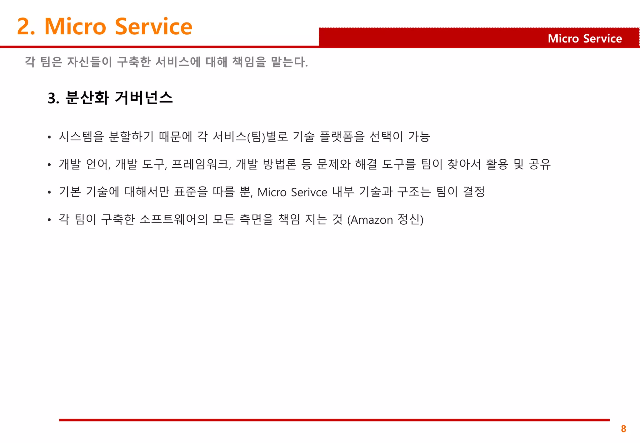 8
Micro Service
2. Micro Service
각 팀은 자신들이 구축한 서비스에 대해 책임을 맡는다.
3. 분산화 거버넌스
• 시스템을 분할하기 때문에 각 서비스(팀)별로 기술 플랫폼을 선택이 가능
• 개발 언어, 개발 도구, 프레임워크, 개발 방법론 등 문제와 해결 도구를 팀이 찾아서 활용 및 공유
• 기본 기술에 대해서만 표준을 따를 뿐, Micro Serivce 내부 기술과 구조는 팀이 결정
• 각 팀이 구축한 소프트웨어의 모든 측면을 책임 지는 것 (Amazon 정신)
 