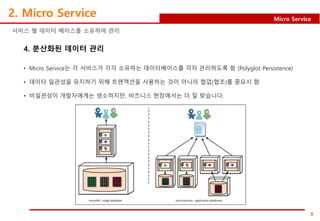 9
Micro Service
2. Micro Service
서비스 별 데이터 베이스를 소유하여 관리
4. 분산화된 데이터 관리
• Micro Service는 각 서비스가 각각 소유하는 데이터베이스를 각자 관리하도록 함 (Polyglot Persistence)
• 데이터 일관성을 유지하기 위해 트랜잭션을 사용하는 것이 아니라 협업(협조)를 중요시 함
• 비일관성이 개발자에게는 생소하지만, 비즈니스 현장에서는 더 잘 맞습니다.
 