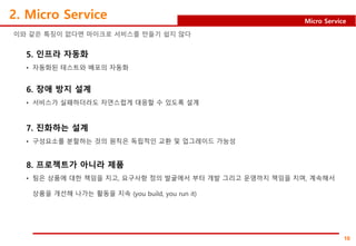 10
Micro Service
2. Micro Service
이와 같은 특징이 없다면 마이크로 서비스를 만들기 쉽지 않다
5. 인프라 자동화
• 자동화된 테스트와 배포의 자동화
6. 장애 방지 설계
• 서비스가 실패하더라도 자연스럽게 대응할 수 있도록 설계
7. 진화하는 설계
• 구성요소를 분할하는 것의 원칙은 독립적인 교환 및 업그레이드 가능성
8. 프로젝트가 아니라 제품
• 팀은 상품에 대한 책임을 지고, 요구사항 정의 발굴에서 부터 개발 그리고 운영까지 책임을 지며, 계속해서
상품을 개선해 나가는 활동을 지속 (you build, you run it)
 