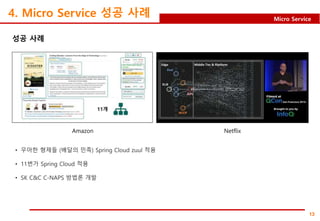 13
Micro Service
4. Micro Service 성공 사례
성공 사례
Amazon Netflix
• 우아한 형제들 (배달의 민족) Spring Cloud zuul 적용
• 11번가 Spring Cloud 적용
• SK C&C C-NAPS 방법론 개발
 