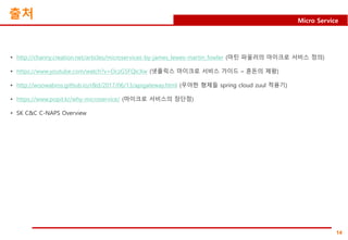14
Micro Service
출처
• http://channy.creation.net/articles/microservices-by-james_lewes-martin_fowler (마틴 파울러의 마이크로 서비스 정의)
• https://www.youtube.com/watch?v=OczG5FQIcXw (넷플릭스 마이크로 서비스 가이드 – 혼돈의 제왕)
• http://woowabros.github.io/r&d/2017/06/13/apigateway.html (우아한 형제들 spring cloud zuul 적용기)
• https://www.popit.kr/why-microservice/ (마이크로 서비스의 장단점)
• SK C&C C-NAPS Overview
 