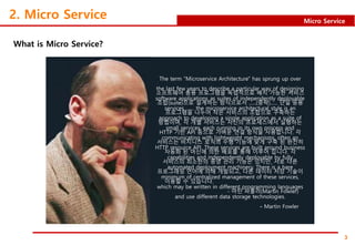 3
Micro Service
2. Micro Service
What is Micro Service?
The term "Microservice Architecture" has sprung up over
the last few years to describe a particular way of designing
software applications as suites of independently deployable
services …… the microservice architectural style is an
approach to developing a single application as a suite of
small services, each running in its own process and
communicating with lightweight mechanisms, often an
HTTP resource API. These services are built around business
capabilities and independently deployable by fully
automated deployment machinery. There is a bare
minimum of centralized management of these services,
which may be written in different programming languages
and use different data storage technologies.
- Martin Fowler
소프트웨어 응용 프로그램을 독립적으로 배치 가능한 서비스
조합(suite)으로 설계하는 방식으로서 ‥‥‥(중략)‥‥‥ 단일 응용
프로그램을 나누어 작은 서비스의 조합으로 구축하는
방법이며, 각 개별 서비스는 자신의 프로세스에서 실행하는
HTTP 기반 API 등으로 가벼운 연결 방식을 사용합니다. 각
서비스는 비지니스 로직의 수행 기능에 맞게 구축 된 완전히
자동화 된 머신에 의한 배포를 통해 이루어 집니다. 각
서비스의 최소한의 중앙 관리 기능은 있지만, 서로 다른
프로그래밍 언어에 의해 개발되고, 다른 데이터 저장 기술이
이용할 수 있습니다.
- 마틴 파울러(Martin Fowler)
 