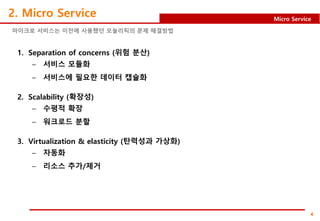4
Micro Service
2. Micro Service
1. Separation of concerns (위험 분산)
– 서비스 모듈화
– 서비스에 필요한 데이터 캡슐화
2. Scalability (확장성)
– 수평적 확장
– 워크로드 분할
3. Virtualization & elasticity (탄력성과 가상화)
– 자동화
– 리소스 추가/제거
마이크로 서비스는 이전에 사용했던 모놀리틱의 문제 해결방법
 