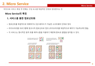 6
Micro Service
2. Micro Service
Micro Service의 특징
마이크로 서비스 특징 첫 번째는 구성 요소를 독립적인 단위로 정의한다는 것
1. 서비스를 통한 컴포넌트화
• 컴포넌트를 독립적으로 대체하거나 업그레이드가 가능한 소프트웨어 단위로 정의
• 라이브러리를 프로그램에 링크시켜 컴포넌트로 정의 (라이브러리를 독립적으로 배치가 가능하도록 만듦)
• 각 서비스는 명시적인 원격 호출 매커니즘을 이용하기 때문에 종속과 결합을 방지할 수 있다.
 