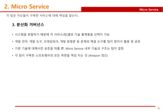 8
Micro Service
2. Micro Service
각 팀은 자신들이 구축한 서비스에 대해 책임을 맡는다.
3. 분산화 거버넌스
• 시스템을 분할하기 때문에 각 서비스(팀)별로 기술 플랫폼을 선택이 가능
• 개발 언어, 개발 도구, 프레임워크, 개발 방법론 등 문제와 해결 도구를 팀이 찾아서 활용 및 공유
• 기본 기술에 대해서만 표준을 따를 뿐, Micro Serivce 내부 기술과 구조는 팀이 결정
• 각 팀이 구축한 소프트웨어의 모든 측면을 책임 지는 것 (Amazon 정신)
 