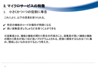 3. マイクロサービスの特徴 
1. 小さくかつ1つの役割に専念 
 
これにより、以下の恩恵を受けられる。 
 
✔ 特定の機能のコードの場所が明確になる 
✔ 高い凝集度(ぎょうしゅうど)を保つことができる 
 
※凝集度とは、機能と機能の関わり具合の尺度のこと。凝集度が高い(機能と機能
の関わり具合が低い)ほど良いプログラムとされる。密接に関係するものは1つに集
め、関係しないものは分けるという考え方。 
 
 
 
 
12 
 