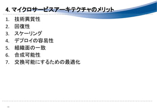 4. マイクロサービスアーキテクチャのメリット 
1. 技術異質性 
2. 回復性 
3. スケーリング 
4. デプロイの容易性 
5. 組織面の一致 
6. 合成可能性 
7. 交換可能にするための最適化 
 
 
14 
 
