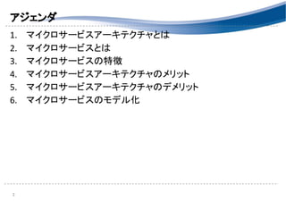 アジェンダ 
1. マイクロサービスアーキテクチャとは 
2. マイクロサービスとは 
3. マイクロサービスの特徴 
4. マイクロサービスアーキテクチャのメリット 
5. マイクロサービスアーキテクチャのデメリット 
6. マイクロサービスのモデル化 
 
 
 
 
2 
 