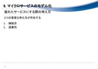 6. マイクロサービスのモデル化 
優れたサービスにする際の考え方 
 
2つの重要な考え方が存在する 
 
1. 疎結合 
2. 凝集性 
 
 
 
 
34 
 