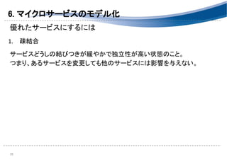 6. マイクロサービスのモデル化 
優れたサービスにするには 
 
1. 疎結合 
 
サービスどうしの結びつきが緩やかで独立性が高い状態のこと。 
つまり、あるサービスを変更しても他のサービスには影響を与えない。 
 
 
 
 
 
 
35 
 