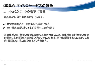 (再掲)3. マイクロサービスの特徴 
1. 小さくかつ1つの役割に専念 
 
これにより、以下の恩恵を受けられる。 
 
✔ 特定の機能のコードの場所が明確になる 
✔ 高い凝集度(ぎょうしゅうど)を保つことができる 
 
※凝集度とは、機能と機能の関わり具合の尺度のこと。凝集度が高い(機能と機能
の関わり具合が低い)ほど良いプログラムとされる。密接に関係するものは1つに集
め、関係しないものは分けるという考え方。 
 
 
 
 
39 
 