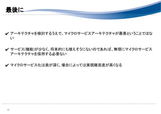 最後に 
 
 
✔ アーキテクチャを検討するうえで、マイクロサービスアーキテクチャが最善ということではな
い 
 
✔ サービス(機能)が少なく、将来的にも増えそうにないのであれば、無理にマイクロサービス
アーキテクチャを採用する必要ない 
 
✔ マイクロサービス化は奥が深く、場合によっては実現難易度が高くなる 
 
40 
 