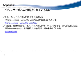 Appendix 
マイクロサービスの起源(とされているもの) 
 
✔ ジェームス・ルイスさんが2012年に執筆した 
　「Micro services - Java, the Unix Way」が起源とされている 
　Micro services - Java, the Unix Way 
✔ その後、2014年にジェームス・ルイスさんがマーティン・ファウラーさんと執筆した記
事「Microservices」により各所で大きく取り上げられるようになる 
　Microservices 
 
 
 
 
41 
 