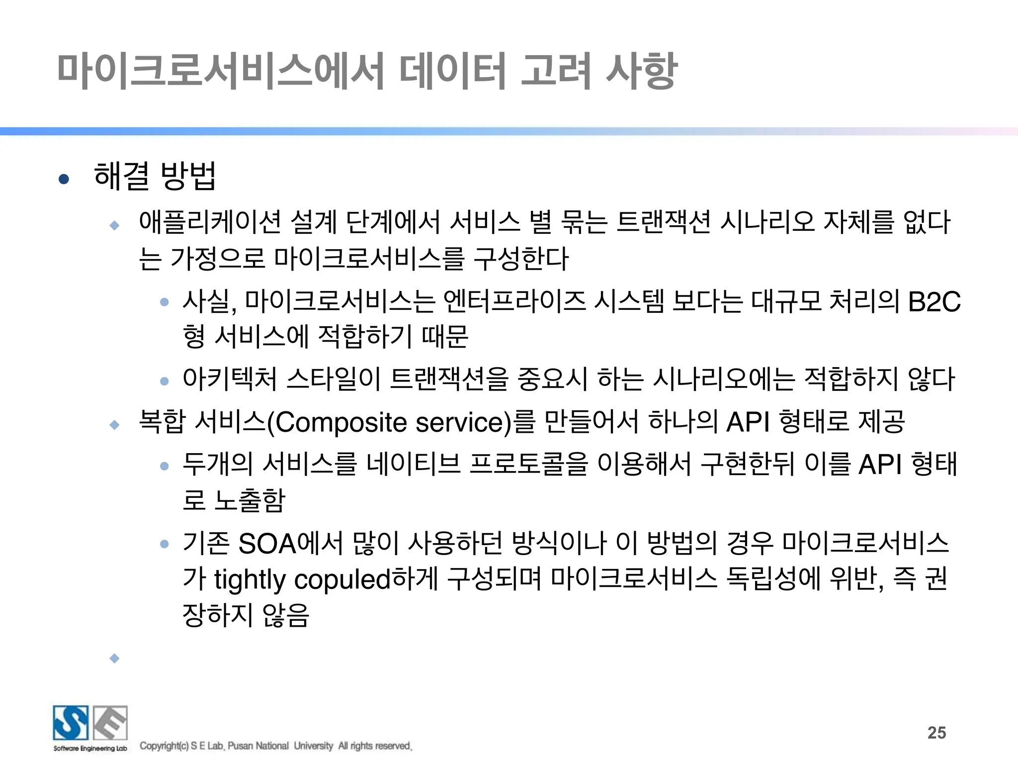 마이크로서비스에서 데이터 고려 사항
!25
● 해결 방법
◆ 애플리케이션 설계 단계에서 서비스 별 묶는 트랜잭션 시나리오 자체를 없다
는 가정으로 마이크로서비스를 구성한다
● 사실, 마이크로서비스는 엔터프라이즈 시스템 보다는 대규모 처리의 B2C
형 서비스에 적합하기 때문
● 아키텍처 스타일이 트랜잭션을 중요시 하는 시나리오에는 적합하지 않다
◆ 복합 서비스(Composite service)를 만들어서 하나의 API 형태로 제공
● 두개의 서비스를 네이티브 프로토콜을 이용해서 구현한뒤 이를 API 형태
로 노출함
● 기존 SOA에서 많이 사용하던 방식이나 이 방법의 경우 마이크로서비스
가 tightly copuled하게 구성되며 마이크로서비스 독립성에 위반, 즉 권
장하지 않음
◆
 