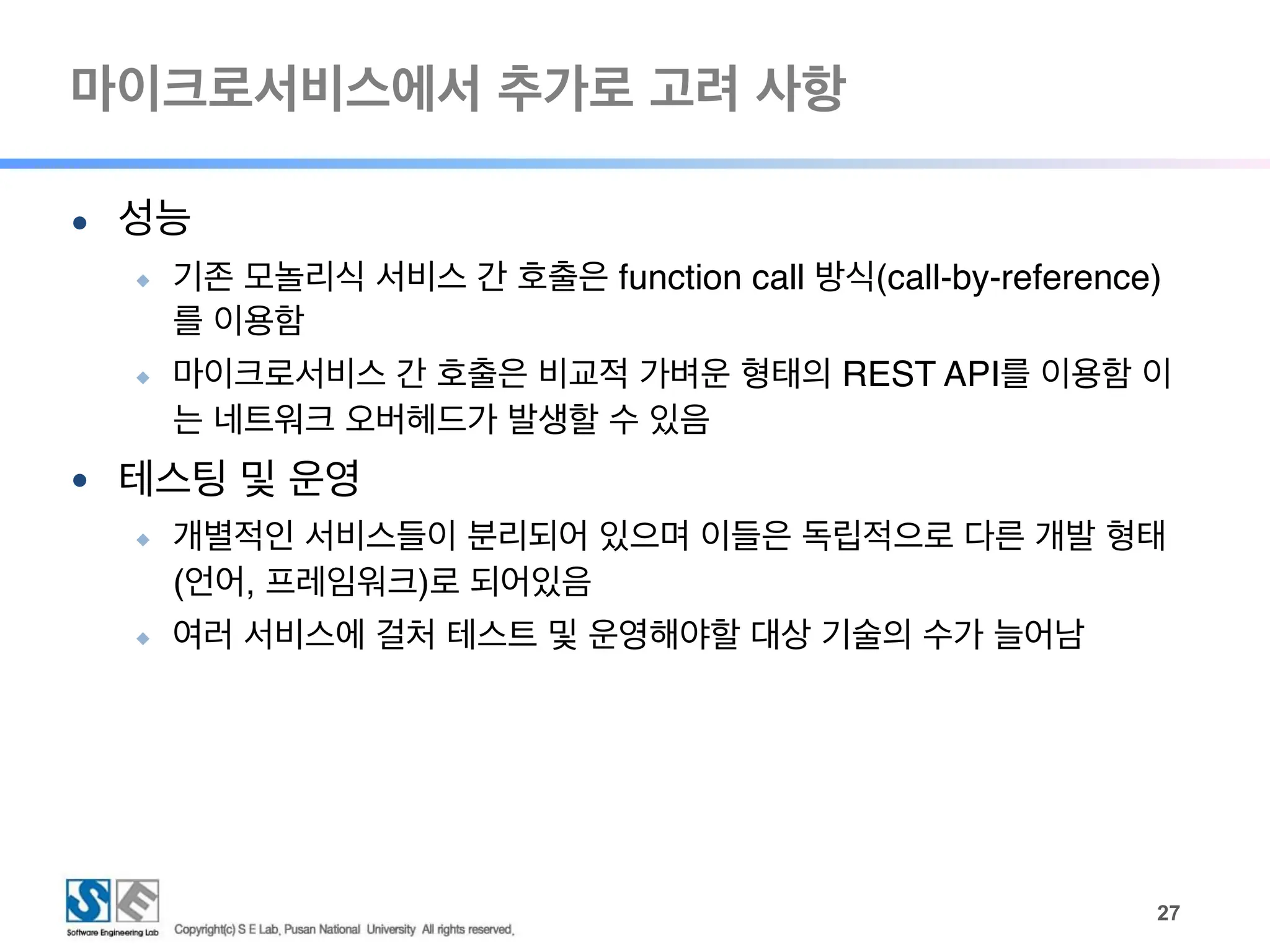 마이크로서비스에서 추가로 고려 사항
!27
● 성능
◆ 기존 모놀리식 서비스 간 호출은 function call 방식(call-by-reference)
를 이용함
◆ 마이크로서비스 간 호출은 비교적 가벼운 형태의 REST API를 이용함 이
는 네트워크 오버헤드가 발생할 수 있음
● 테스팅 및 운영
◆ 개별적인 서비스들이 분리되어 있으며 이들은 독립적으로 다른 개발 형태
(언어, 프레임워크)로 되어있음
◆ 여러 서비스에 걸처 테스트 및 운영해야할 대상 기술의 수가 늘어남
 