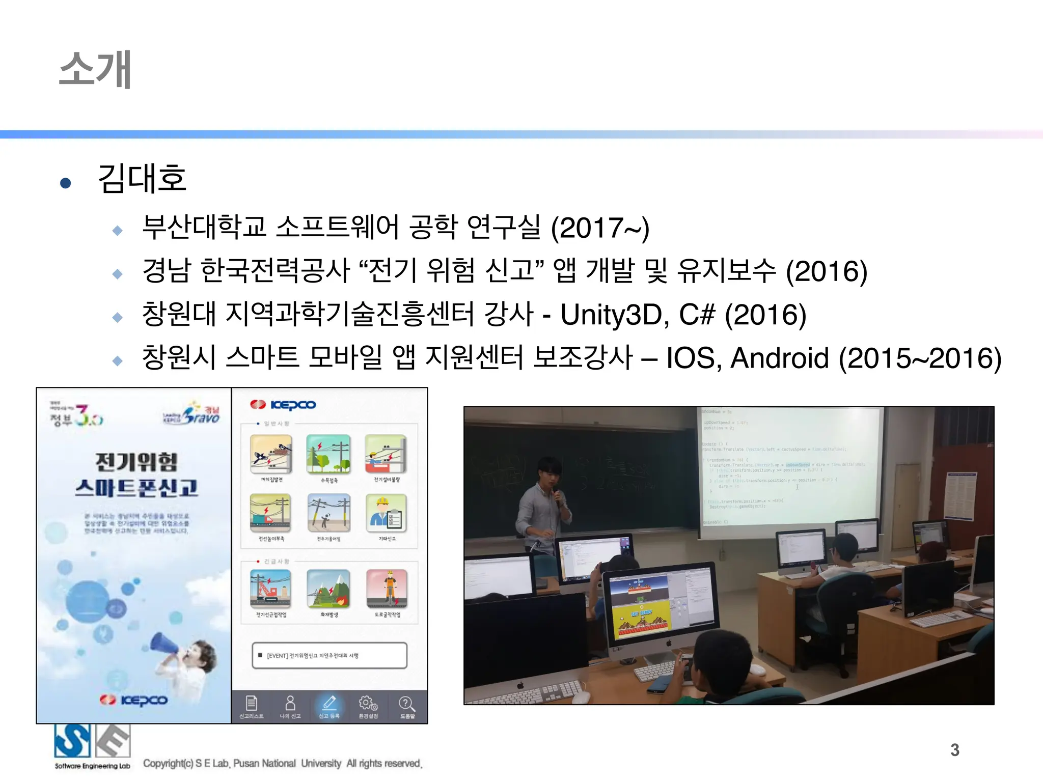 소개
● 김대호
◆ 부산대학교 소프트웨어 공학 연구실 (2017~)
◆ 경남 한국전력공사 “전기 위험 신고” 앱 개발 및 유지보수 (2016)
◆ 창원대 지역과학기술진흥센터 강사 - Unity3D, C# (2016)
◆ 창원시 스마트 모바일 앱 지원센터 보조강사 – IOS, Android (2015~2016)
!3
 