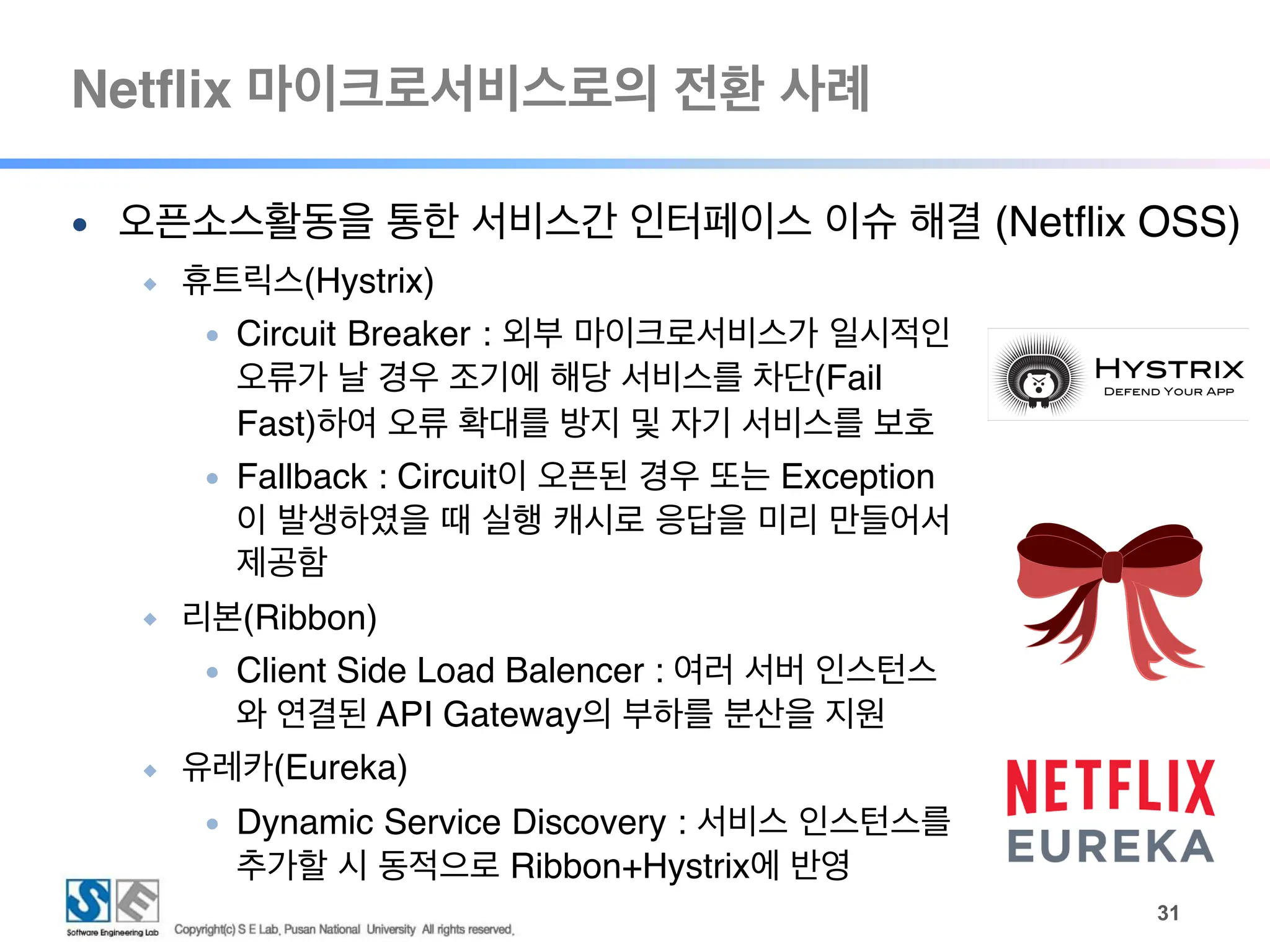 Netflix 마이크로서비스로의 전환 사례
!31
● 오픈소스활동을 통한 서비스간 인터페이스 이슈 해결 (Netflix OSS)
◆ 휴트릭스(Hystrix)
● Circuit Breaker : 외부 마이크로서비스가 일시적인
오류가 날 경우 조기에 해당 서비스를 차단(Fail
Fast)하여 오류 확대를 방지 및 자기 서비스를 보호
● Fallback : Circuit이 오픈된 경우 또는 Exception
이 발생하였을 때 실행 캐시로 응답을 미리 만들어서
제공함
◆ 리본(Ribbon)
● Client Side Load Balencer : 여러 서버 인스턴스
와 연결된 API Gateway의 부하를 분산을 지원
◆ 유레카(Eureka)
● Dynamic Service Discovery : 서비스 인스턴스를
추가할 시 동적으로 Ribbon+Hystrix에 반영
 