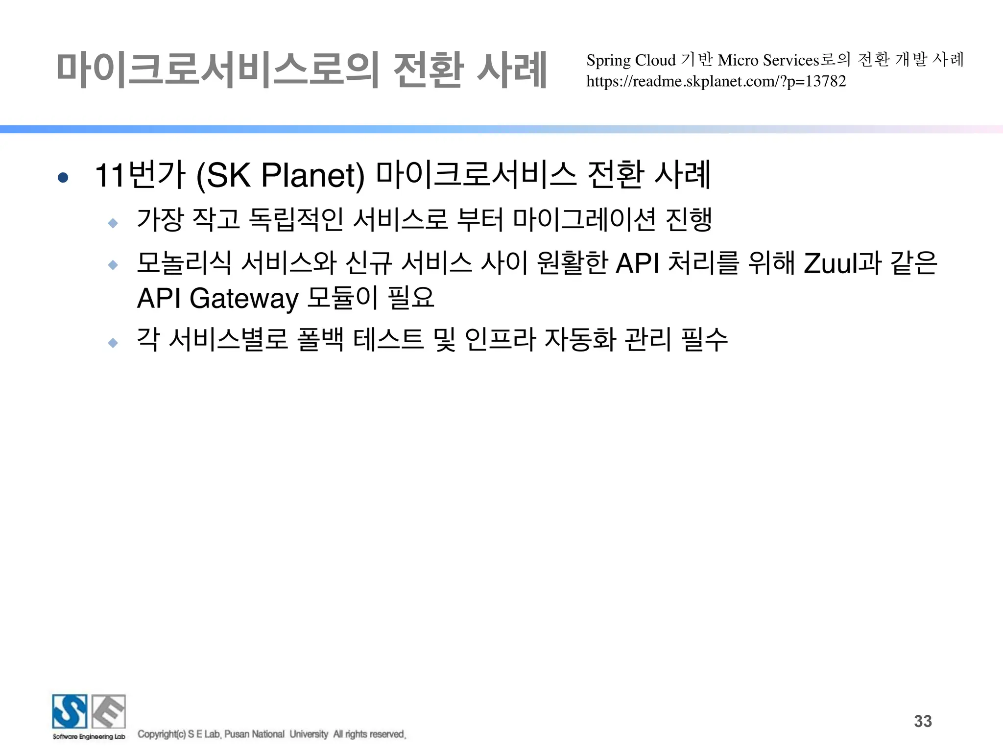마이크로서비스로의 전환 사례
!33
● 11번가 (SK Planet) 마이크로서비스 전환 사례
◆ 가장 작고 독립적인 서비스로 부터 마이그레이션 진행
◆ 모놀리식 서비스와 신규 서비스 사이 원활한 API 처리를 위해 Zuul과 같은
API Gateway 모듈이 필요
◆ 각 서비스별로 폴백 테스트 및 인프라 자동화 관리 필수
Spring Cloud 기반 Micro Services로의 전환 개발 사례
https://readme.skplanet.com/?p=13782
 