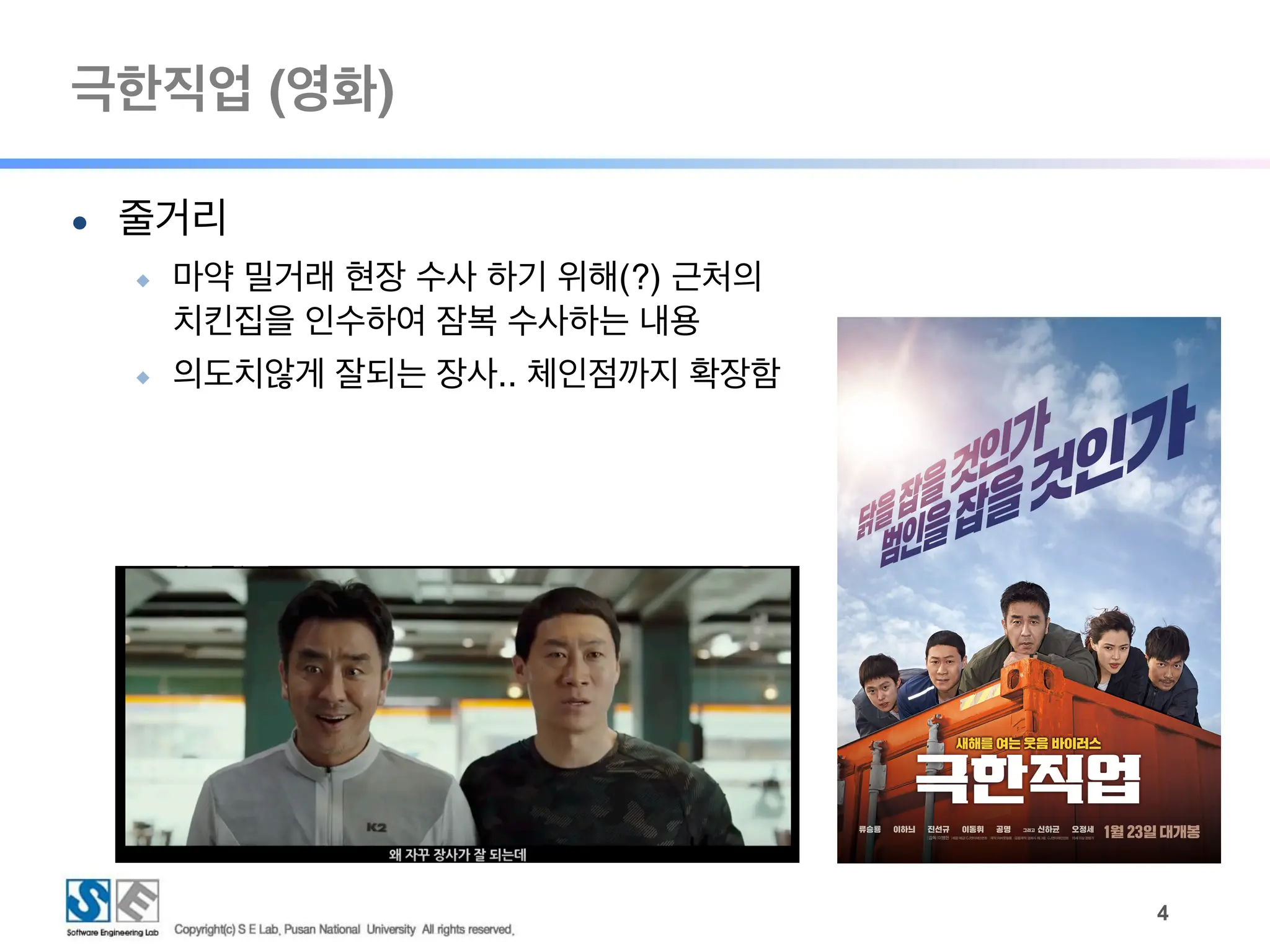 극한직업 (영화)
!4
● 줄거리
◆ 마약 밀거래 현장 수사 하기 위해(?) 근처의
치킨집을 인수하여 잠복 수사하는 내용
◆ 의도치않게 잘되는 장사.. 체인점까지 확장함
 