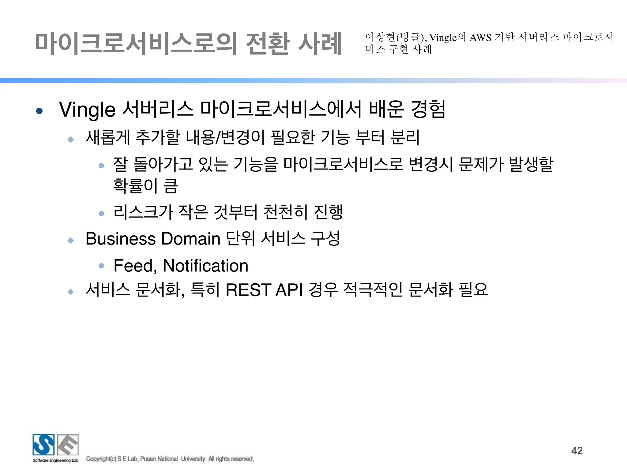 마이크로서비스로의 전환 사례
!42
● Vingle 서버리스 마이크로서비스에서 배운 경험
◆ 새롭게 추가할 내용/변경이 필요한 기능 부터 분리
● 잘 돌아가고 있는 기능을 마이크로서비스로 변경시 문제가 발생할
확률이 큼
● 리스크가 작은 것부터 천천히 진행
◆ Business Domain 단위 서비스 구성
● Feed, Notification
◆ 서비스 문서화, 특히 REST API 경우 적극적인 문서화 필요
이상현(빙글), Vingle의 AWS 기반 서버리스 마이크로서
비스 구현 사례
 