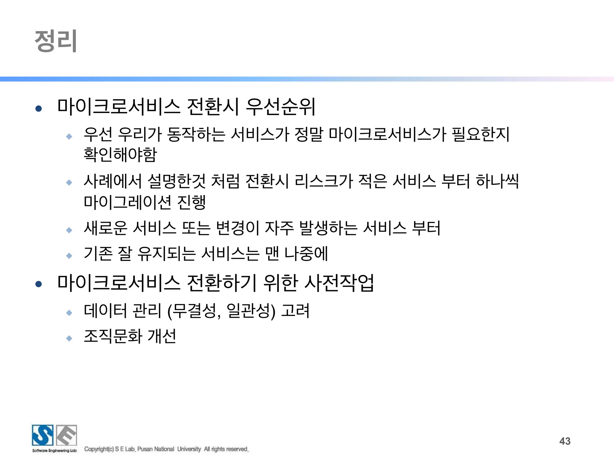 정리
!43
● 마이크로서비스 전환시 우선순위
◆ 우선 우리가 동작하는 서비스가 정말 마이크로서비스가 필요한지
확인해야함
◆ 사례에서 설명한것 처럼 전환시 리스크가 적은 서비스 부터 하나씩
마이그레이션 진행
◆ 새로운 서비스 또는 변경이 자주 발생하는 서비스 부터
◆ 기존 잘 유지되는 서비스는 맨 나중에
● 마이크로서비스 전환하기 위한 사전작업
◆ 데이터 관리 (무결성, 일관성) 고려
◆ 조직문화 개선
 