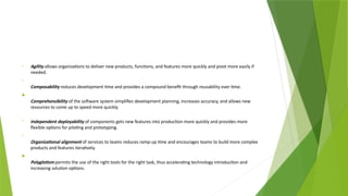 • Agility allows organizations to deliver new products, functions, and features more quickly and pivot more easily if
needed.
•
Composability reduces development time and provides a compound benefit through reusability over time.

Comprehensibility of the software system simplifies development planning, increases accuracy, and allows new
resources to come up to speed more quickly.
• Independent deployability of components gets new features into production more quickly and provides more
flexible options for piloting and prototyping.
•
Organizational alignment of services to teams reduces ramp-up time and encourages teams to build more complex
products and features iteratively.

Polyglotism permits the use of the right tools for the right task, thus accelerating technology introduction and
increasing solution options.
 