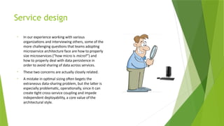 Service design
• In our experience working with various
organizations and interviewing others, some of the
more challenging questions that teams adopting
microservice architecture face are how to properly
size microservices (“how micro is micro?”) and
how to properly deal with data persistence in
order to avoid sharing of data across services.
• These two concerns are actually closely related.
• A mistake in optimal sizing often begets the
extraneous data-sharing problem, but the latter is
especially problematic, operationally, since it can
create tight cross-service coupling and impede
independent deployability, a core value of the
architectural style.
 