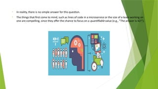 • In reality, there is no simple answer for this question.
• The things that first come to mind, such as lines of code in a microservice or the size of a team working on
one are compelling, since they offer the chance to focus on a quantifiable value (e.g., “The answer is 42!”).
 