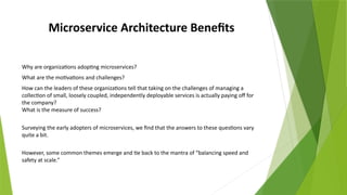 Microservice Architecture Benefits
Why are organizations adopting microservices?
What are the motivations and challenges?
How can the leaders of these organizations tell that taking on the challenges of managing a
collection of small, loosely coupled, independently deployable services is actually paying off for
the company?
What is the measure of success?
Surveying the early adopters of microservices, we find that the answers to these questions vary
quite a bit.
However, some common themes emerge and tie back to the mantra of “balancing speed and
safety at scale.”
 