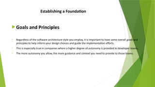 Establishing a Foundation
 Goals and Principles
• Regardless of the software architecture style you employ, it is important to have some overall goals and
principles to help inform your design choices and guide the implementation efforts.
• This is especially true in companies where a higher degree of autonomy is provided to developer teams.
• The more autonomy you allow, the more guidance and context you need to provide to those teams.
 