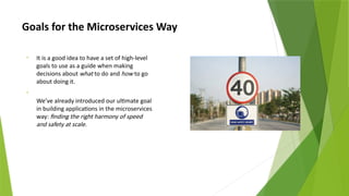 Goals for the Microservices Way
• It is a good idea to have a set of high-level
goals to use as a guide when making
decisions about what to do and how to go
about doing it.
•
We’ve already introduced our ultimate goal
in building applications in the microservices
way: finding the right harmony of speed
and safety at scale.
 