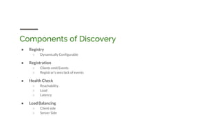 Components of Discovery
● Registry
○ Dynamically Configurable
● Registration
○ Clients emit Events
○ Registrar’s sees lack of events
● Health Check
○ Reachability
○ Load
○ Latency
● Load Balancing
○ Client side
○ Server Side
 