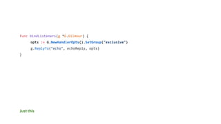 Just this
func bindListeners(g *G.Gilmour) {
opts := G.NewHandlerOpts().SetGroup("exclusive")
g.ReplyTo("echo", echoReply, opts)
}
 