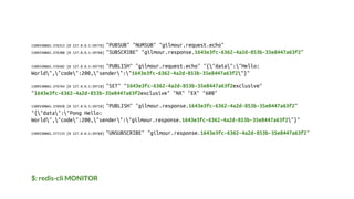 $: redis-cli MONITOR
1509330865.376313 [0 127.0.0.1:59770] "PUBSUB" "NUMSUB" "gilmour.request.echo"
1509330865.376388 [0 127.0.0.1:59768] "SUBSCRIBE" "gilmour.response.1643e3fc-6362-4a2d-853b-35e8447a63f2"
1509330865.376502 [0 127.0.0.1:59770] "PUBLISH" "gilmour.request.echo" "{"data":"Hello:
World","code":200,"sender":"1643e3fc-6362-4a2d-853b-35e8447a63f2"}"
1509330865.376764 [0 127.0.0.1:59718] "SET" "1643e3fc-6362-4a2d-853b-35e8447a63f2exclusive"
"1643e3fc-6362-4a2d-853b-35e8447a63f2exclusive" "NX" "EX" "600"
1509330865.376928 [0 127.0.0.1:59718] "PUBLISH" "gilmour.response.1643e3fc-6362-4a2d-853b-35e8447a63f2"
"{"data":"Pong Hello:
World","code":200,"sender":"gilmour.response.1643e3fc-6362-4a2d-853b-35e8447a63f2"}"
1509330865.377133 [0 127.0.0.1:59768] "UNSUBSCRIBE" "gilmour.response.1643e3fc-6362-4a2d-853b-35e8447a63f2"
 