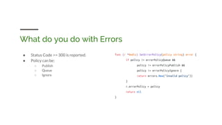 What do you do with Errors
● Status Code >= 300 is reported.
● Policy can be:
○ Publish
○ Queue
○ Ignore
func (r *Redis) SetErrorPolicy(policy string) error {
if policy != errorPolicyQueue &&
policy != errorPolicyPublish &&
policy != errorPolicyIgnore {
return errors.New("Invalid policy"))
}
r.errorPolicy = policy
return nil
}
 