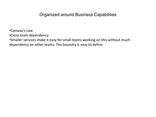 Organized around Business Capabilities
•Conway's Law
•Cross team dependency
•Smaller services make it easy for small teams working on this without much
dependency on other teams. The boundry is easy to define
 