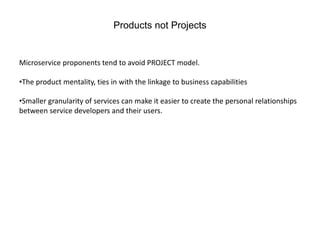 Products not Projects
Microservice proponents tend to avoid PROJECT model.
•The product mentality, ties in with the linkage to business capabilities
•Smaller granularity of services can make it easier to create the personal relationships
between service developers and their users.
 