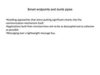 Smart endpoints and dumb pipes
•Avoiding approaches that stress putting significant smarts into the
communication mechanism itself.
•Applications built from microservices aim to be as decoupled and as cohesive
as possible.
•Messaging over a lightweight message bus.
 