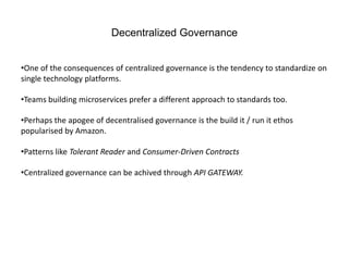 Decentralized Governance
•One of the consequences of centralized governance is the tendency to standardize on
single technology platforms.
•Teams building microservices prefer a different approach to standards too.
•Perhaps the apogee of decentralised governance is the build it / run it ethos
popularised by Amazon.
•Patterns like Tolerant Reader and Consumer-Driven Contracts
•Centralized governance can be achived through API GATEWAY.
 