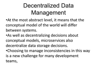 Decentralized Data
Management
•At the most abstract level, it means that the
conceptual model of the world will differ
between systems.
•As well as decentralizing decisions about
conceptual models, microservices also
decentralize data storage decisions.
•Choosing to manage inconsistencies in this way
is a new challenge for many development
teams,
 