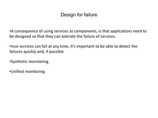 Design for failure
•A consequence of using services as components, is that applications need to
be designed so that they can tolerate the failure of services.
•ince services can fail at any time, it's important to be able to detect the
failures quickly and, if possible
•Synthetic monitoring.
•Unified monitoring
 
