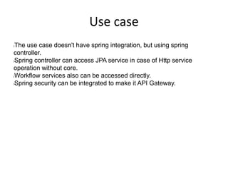 Use case
lThe use case doesn't have spring integration, but using spring
controller.
lSpring controller can access JPA service in case of Http service
operation without core.
lWorkflow services also can be accessed directly.
lSpring security can be integrated to make it API Gateway.
 