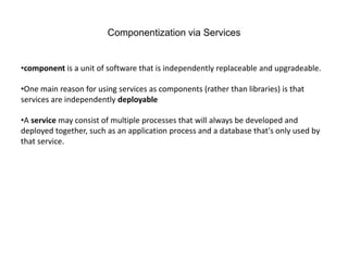 Componentization via Services
•component is a unit of software that is independently replaceable and upgradeable.
•One main reason for using services as components (rather than libraries) is that
services are independently deployable
•A service may consist of multiple processes that will always be developed and
deployed together, such as an application process and a database that's only used by
that service.
 