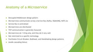 Anatomy of a Microservice
 Decoupled Middleware design pattern
 Microservices communicate across a Service Bus (Kafka, RabbitMQ, NATS.io)
 Service Bus is centralised
 Microservices are distributed
 TCP communication is generally favoured
 Microservices do 1 thing only, and they do it very well
 Not restricted to a specific technology
 Facilitates Circuit Breaker, Bulkhead, and Handshaking design patterns
 Avoids cascading failure
 