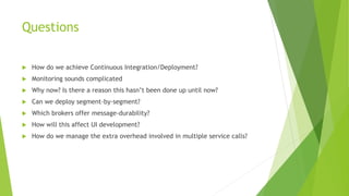 Questions
 How do we achieve Continuous Integration/Deployment?
 Monitoring sounds complicated
 Why now? Is there a reason this hasn’t been done up until now?
 Can we deploy segment-by-segment?
 Which brokers offer message-durability?
 How will this affect UI development?
 How do we manage the extra overhead involved in multiple service calls?
 