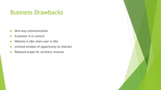 Business Drawbacks
 One-way communication
 Customer is in control
 Website is idle when user is idle
 Limited window of opportunity to interact
 Reduced scope for ancillary revenue
 