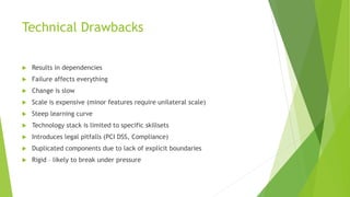 Technical Drawbacks
 Results in dependencies
 Failure affects everything
 Change is slow
 Scale is expensive (minor features require unilateral scale)
 Steep learning curve
 Technology stack is limited to specific skillsets
 Introduces legal pitfalls (PCI DSS, Compliance)
 Duplicated components due to lack of explicit boundaries
 Rigid – likely to break under pressure
 