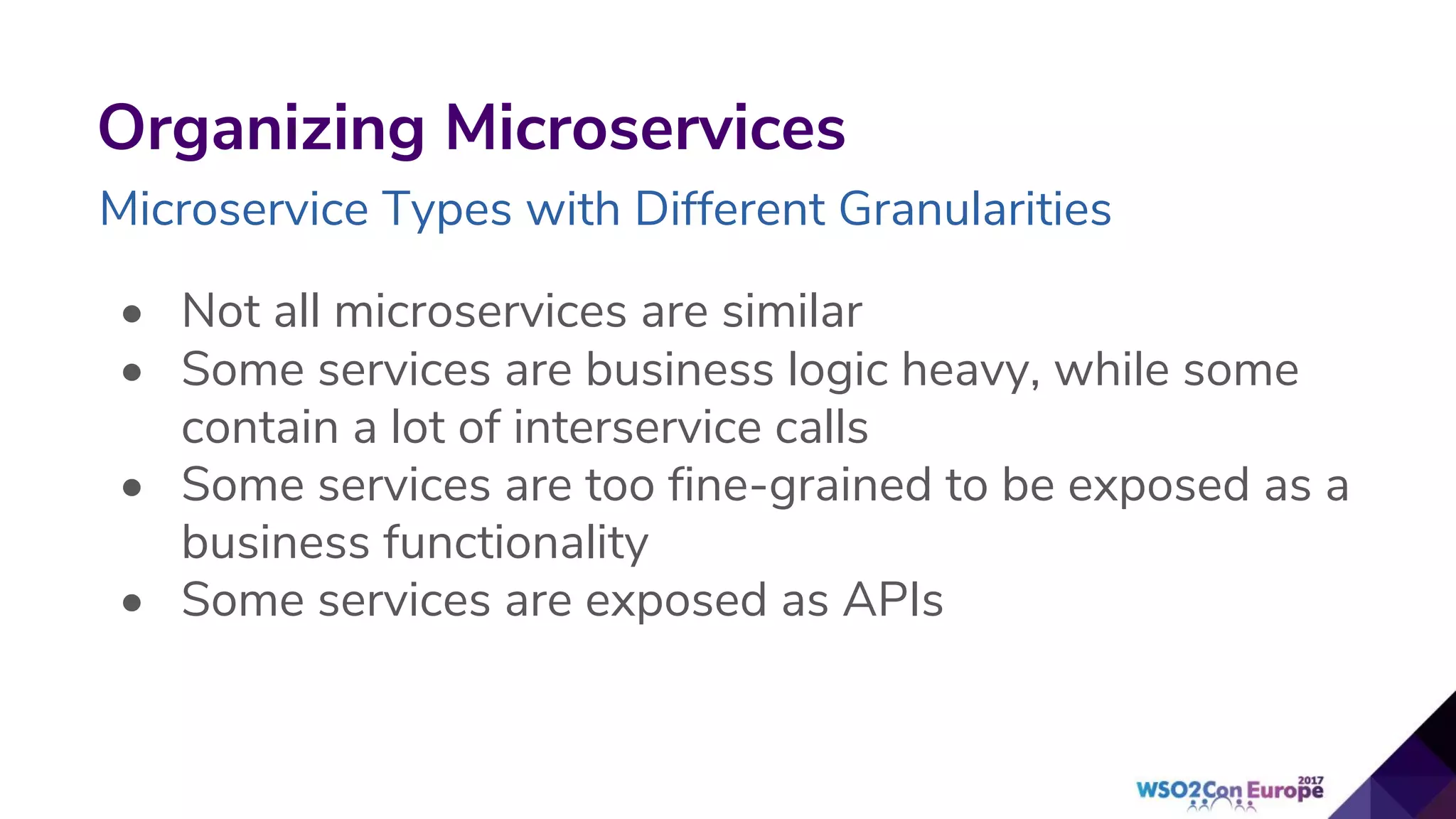 Organizing Microservices
Microservice Types with Different Granularities
• Not all microservices are similar
• Some services are business logic heavy, while some
contain a lot of interservice calls
• Some services are too fine-grained to be exposed as a
business functionality
• Some services are exposed as APIs
 